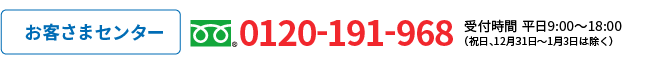 お客さまセンター フリーダイヤル:0120-191-968 受付時間 平日9：00～18：00 (祝日、12月31日～1月3日は除く)