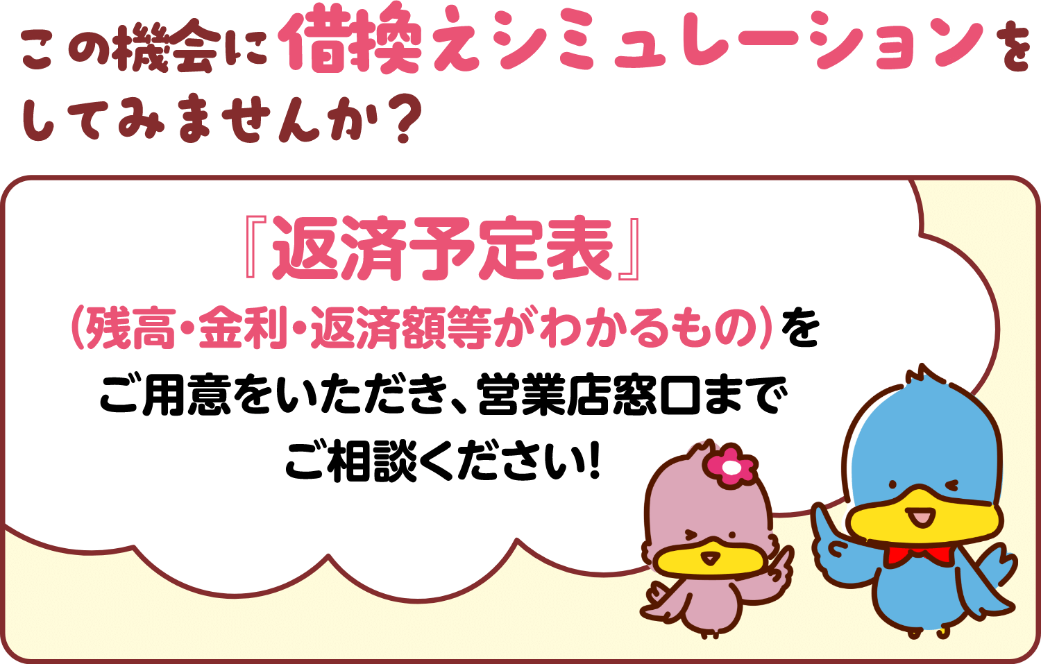 この機会に借換えシミュレーションをしてみませんか？ 「返済予定表」（残高・金利・返済額等がわかるもの）をご用意をいただき、営業店窓口までご相談ください！