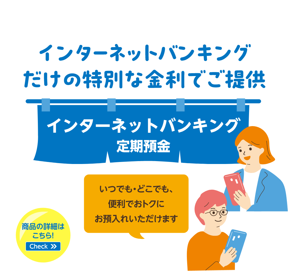 インターネットバンキングだけの特別な金利でご提供 インターネットバンキング定期預金 いつでも・どこでも、便利でおトクにお預入れいただけます 商品の詳細はこちら！Check