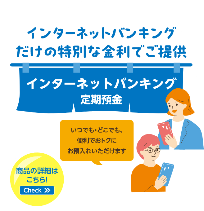 インターネットバンキングだけの特別な金利でご提供 インターネットバンキング定期預金 いつでも・どこでも、便利でおトクにお預入れいただけます 商品の詳細はこちら！Check