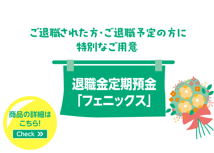 ご退職された方・ご退職予定の方に特別なご用意 退職金定期預金「フェニックス」 商品の詳細はこちら！Check