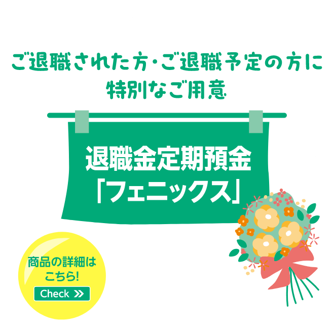 ご退職された方・ご退職予定の方に特別なご用意 退職金定期預金「フェニックス」 商品の詳細はこちら！Check