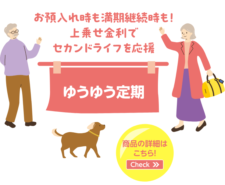 お預入れ時も満期継続時も！上乗せ金利でセカンドライフを応援 ゆうゆう定期 商品の詳細はこちら！Check