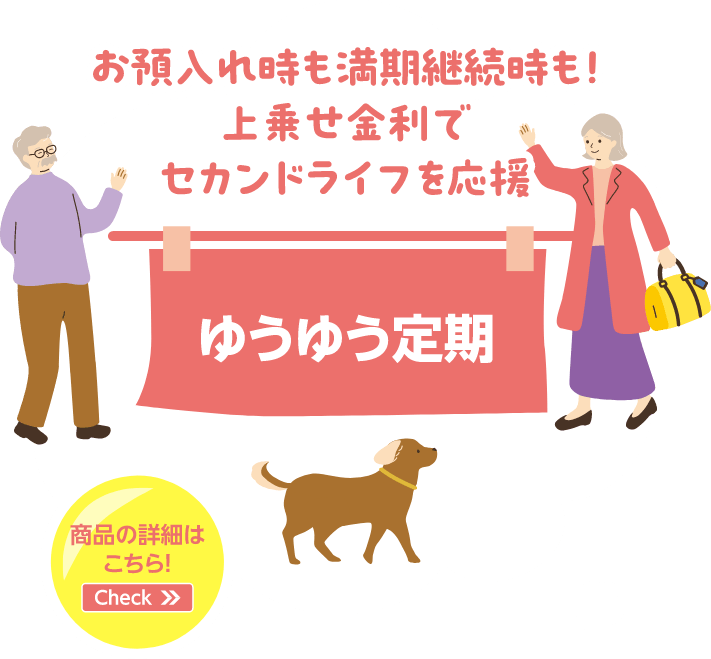 お預入れ時も満期継続時も！上乗せ金利でセカンドライフを応援 ゆうゆう定期 商品の詳細はこちら！Check