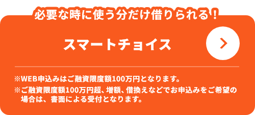 必要な時に使う分だけ借りられる！スマートチョイス ※WEB申込みはご融資限度額100万円となります。※ご融資限度額100万円超、増額、借換えなどでお申込みをご希望の場合は、書面による受付となります。