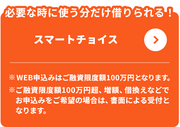 必要な時に使う分だけ借りられる！スマートチョイス ※WEB申込みはご融資限度額100万円となります。※ご融資限度額100万円超、増額、借換えなどでお申込みをご希望の場合は、書面による受付となります。