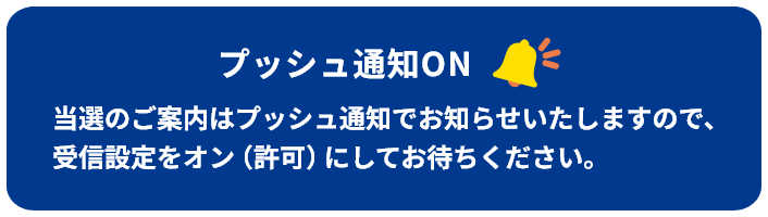 プッシュ通知ON当選のご案内はプッシュ通知でお知らせいたしますので、受信設定をオン（許可）にしてお待ちください。