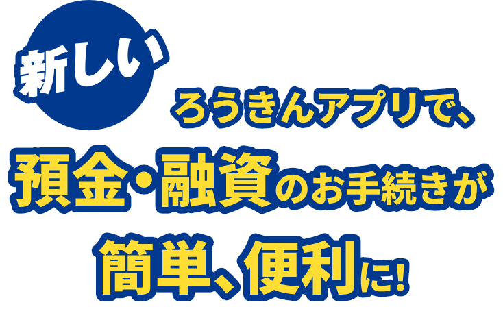 新しいろうきんアプリで、預金・融資のお手続きが簡単、便利に!